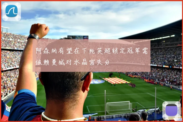 阿森纳有望在下轮英超锁定冠军需依赖曼城对水晶宫失分