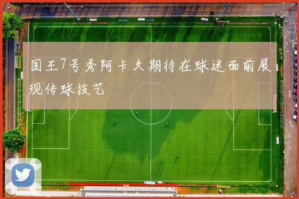 国王7号秀阿卡夫期待在球迷面前展现传球技艺