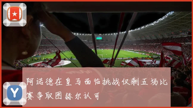 阿诺德在皇马面临挑战仅剩五场比赛争取图赫尔认可