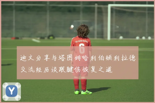 迪文分享与塔图姆哈利伯顿利拉德交流经历谈跟腱伤恢复之道
