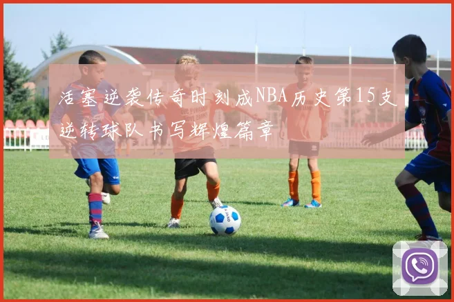活塞逆袭传奇时刻成NBA历史第15支逆转球队书写辉煌篇章