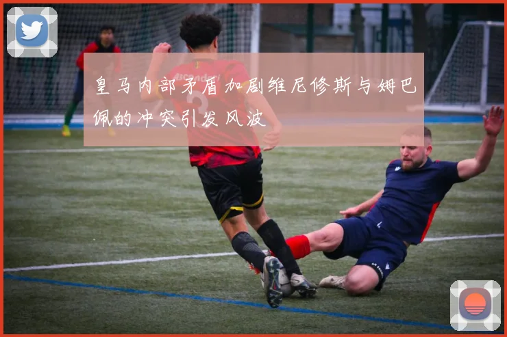 皇马内部矛盾加剧维尼修斯与姆巴佩的冲突引发风波