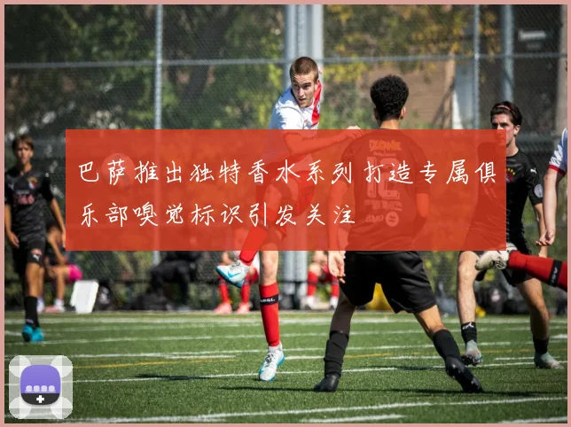 巴萨推出独特香水系列打造专属俱乐部嗅觉标识引发关注
