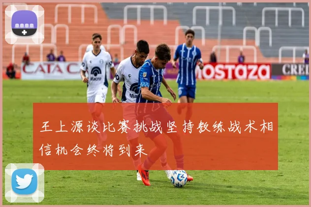 王上源谈比赛挑战坚持教练战术相信机会终将到来