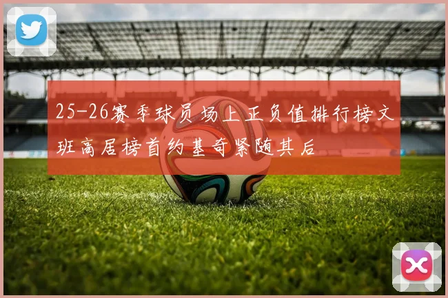 25-26赛季球员场上正负值排行榜文班高居榜首约基奇紧随其后
