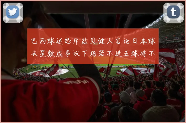 巴西球迷怒斥盐贝健人言论日本球衣星数成争议下场若不进五球将不庆祝