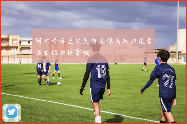 阿尔特塔坚定支持厄德高助力道曼成长的积极影响