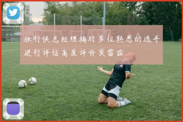 独行侠总经理梅对多位熟悉的选手进行评估高度评价莫雷兹