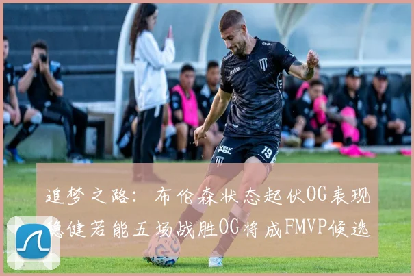 追梦之路：布伦森状态起伏OG表现稳健若能五场战胜OG将成FMVP候选