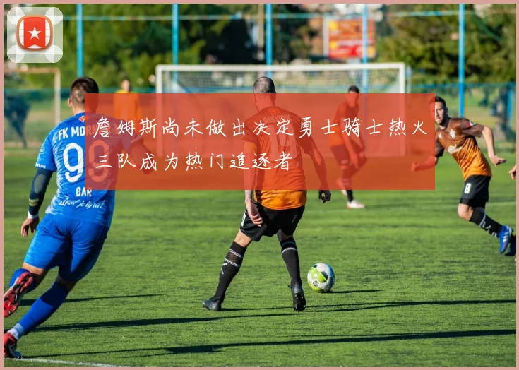 詹姆斯尚未做出决定勇士骑士热火三队成为热门追逐者