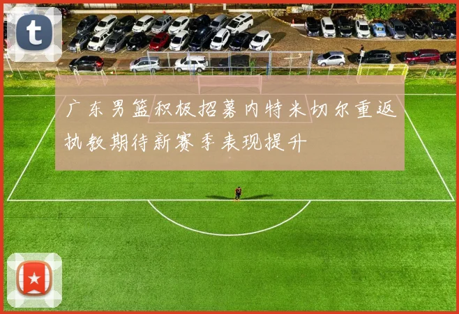 广东男篮积极招募内特米切尔重返执教期待新赛季表现提升