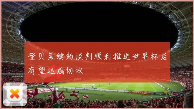 登贝莱续约谈判顺利推进世界杯后有望达成协议