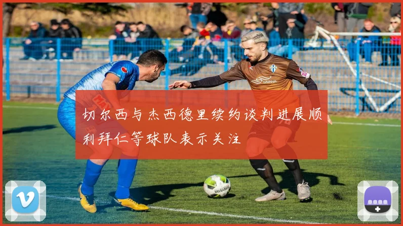 切尔西与杰西德里续约谈判进展顺利拜仁等球队表示关注
