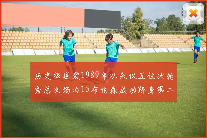 历史级逆袭1989年以来仅五位次轮秀总决场均15布伦森成功跻身第二位