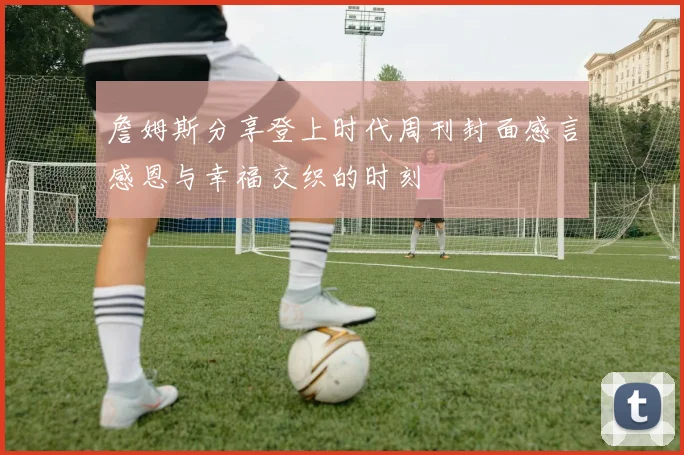 詹姆斯分享登上时代周刊封面感言感恩与幸福交织的时刻
