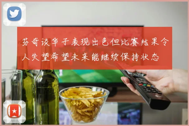 芬奇谈华子表现出色但比赛结果令人失望希望未来能继续保持状态