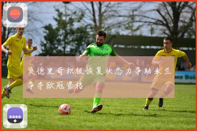 莫德里奇积极恢复状态力争助米兰争夺欧冠资格