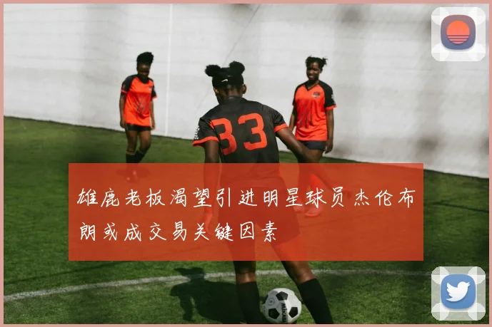 雄鹿老板渴望引进明星球员杰伦布朗或成交易关键因素
