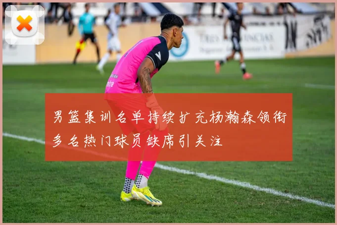 男篮集训名单持续扩充杨瀚森领衔多名热门球员缺席引关注