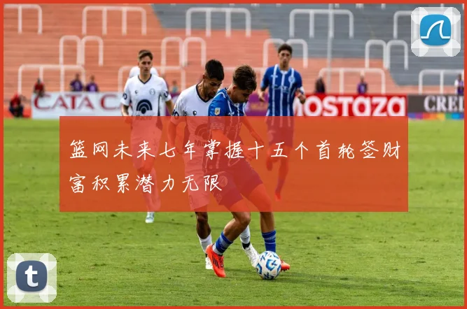 篮网未来七年掌握十五个首轮签财富积累潜力无限