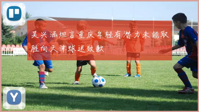 吴兴涵坦言重庆年轻有潜力未能取胜向天津球迷致歉